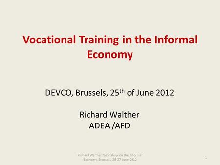 Vocational Training in the Informal Economy DEVCO, Brussels, 25 th of June 2012 Richard Walther ADEA /AFD Richard Walther, Workshop on the Informal Economy,