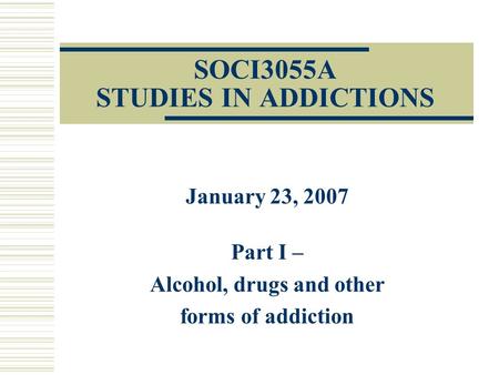SOCI3055A STUDIES IN ADDICTIONS January 23, 2007 Part I – Alcohol, drugs and other forms of addiction.
