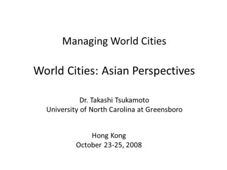 Managing World Cities World Cities: Asian Perspectives Dr. Takashi Tsukamoto University of North Carolina at Greensboro Hong Kong October 23-25, 2008.
