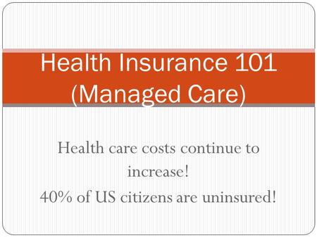 Health care costs continue to increase! 40% of US citizens are uninsured! Health Insurance 101 (Managed Care)