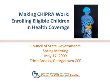 Making CHIPRA Work: Enrolling Eligible Children In Health Coverage Council of State Governments Spring Meeting May 17, 2009 Tricia Brooks, Georgetown CCF.