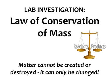 LAB INVESTIGATION: Law of Conservation of Mass Matter cannot be created or destroyed - it can only be changed! Reactants Products.