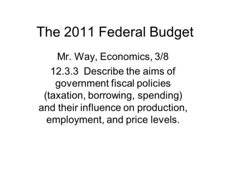 The 2011 Federal Budget Mr. Way, Economics, 3/8 12.3.3 Describe the aims of government fiscal policies (taxation, borrowing, spending) and their influence.