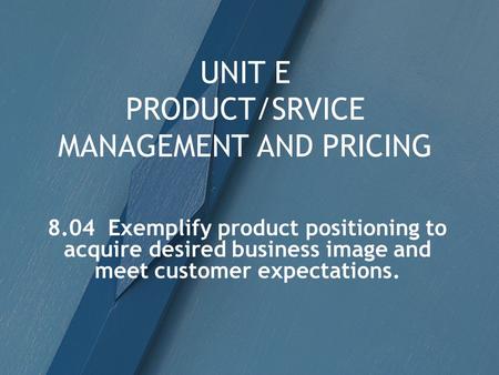 UNIT E PRODUCT/SRVICE MANAGEMENT AND PRICING 8.04 Exemplify product positioning to acquire desired business image and meet customer expectations.