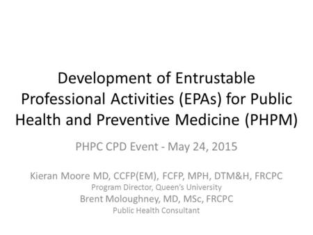 Development of Entrustable Professional Activities (EPAs) for Public Health and Preventive Medicine (PHPM) PHPC CPD Event - May 24, 2015 Kieran Moore MD,