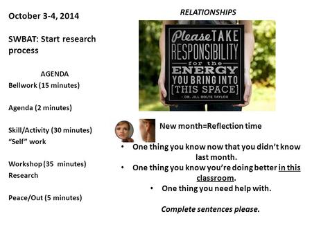 October 3-4, 2014 SWBAT: Start research process RELATIONSHIPS AGENDA Bellwork (15 minutes) Agenda (2 minutes) Skill/Activity (30 minutes) “Self” work Workshop.