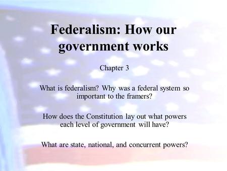 Federalism: How our government works Chapter 3 What is federalism? Why was a federal system so important to the framers? How does the Constitution lay.