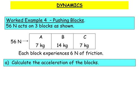 DYNAMICS Worked Example 4 – Pushing Blocks. 56 N acts on 3 blocks as shown. A 7 kg B 14 kg C 7 kg 56 N Each block experiences 6 N of friction. a) Calculate.