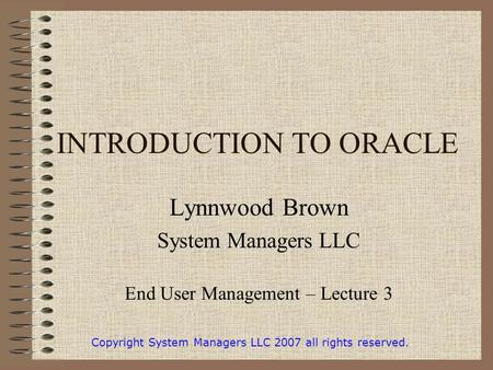 INTRODUCTION TO ORACLE Lynnwood Brown System Managers LLC End User Management – Lecture 3 Copyright System Managers LLC 2007 all rights reserved.