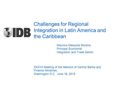 Challenges for Regional Integration in Latin America and the Caribbean Mauricio Mesquita Moreira. Principal Economist Integration and Trade Sector XXXVII.