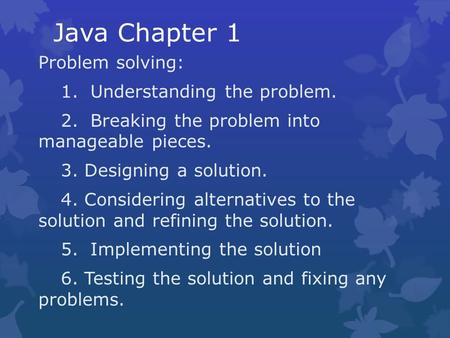 Java Chapter 1 Problem solving: 1. Understanding the problem. 2. Breaking the problem into manageable pieces. 3. Designing a solution. 4. Considering alternatives.