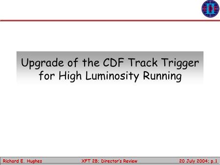 Richard E. Hughes 20 July 2004; p.1 XFT 2B; Director’s Review Upgrade of the CDF Track Trigger for High Luminosity Running.