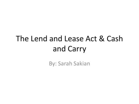 The Lend and Lease Act & Cash and Carry By: Sarah Sakian.