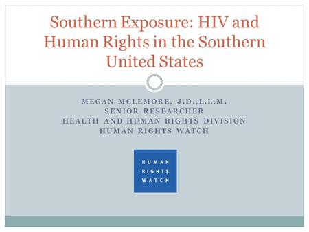 MEGAN MCLEMORE, J.D.,L.L.M. SENIOR RESEARCHER HEALTH AND HUMAN RIGHTS DIVISION HUMAN RIGHTS WATCH Southern Exposure: HIV and Human Rights in the Southern.