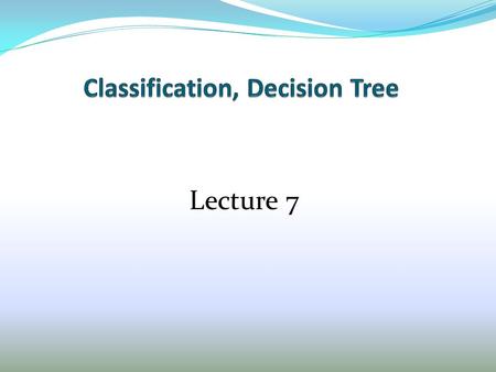 Lecture 7. Outline 1. Overview of Classification and Decision Tree 2. Algorithm to build Decision Tree 3. Formula to measure information 4. Weka, data.