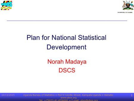 THE REPUBLIC OF UGANDA Plan for National Statistical Development Norah Madaya DSCS 10/13/2015Uganda Bureau of Statistics ¤ Plot 9 Colville Street, Kampala.