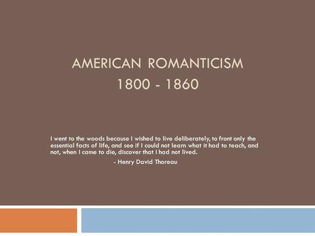 AMERICAN ROMANTICISM 1800 - 1860 I went to the woods because I wished to live deliberately, to front only the essential facts of life, and see if I could.