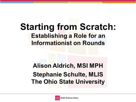 1 Starting from Scratch: Establishing a Role for an Informationist on Rounds Alison Aldrich, MSI MPH Stephanie Schulte, MLIS The Ohio State University.