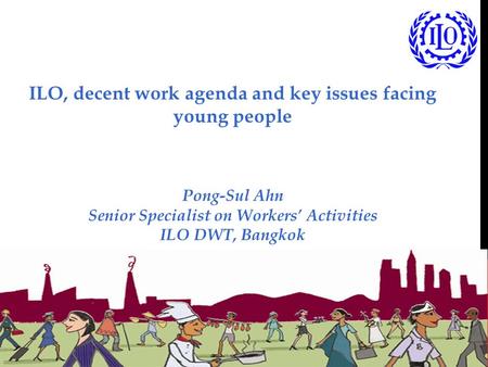 ILO, decent work agenda and key issues facing young people Pong-Sul Ahn Senior Specialist on Workers’ Activities ILO DWT, Bangkok.