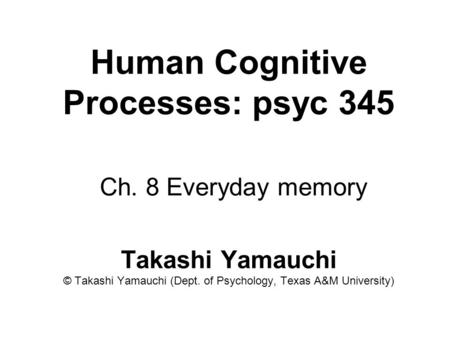 Human Cognitive Processes: psyc 345 Ch. 8 Everyday memory Takashi Yamauchi © Takashi Yamauchi (Dept. of Psychology, Texas A&M University)