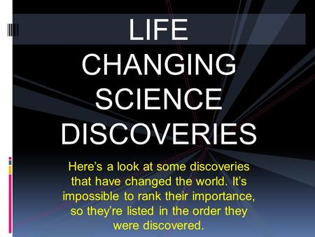 LIFE CHANGING SCIENCE DISCOVERIES Here’s a look at some discoveries that have changed the world. It’s impossible to rank their importance, so they’re listed.