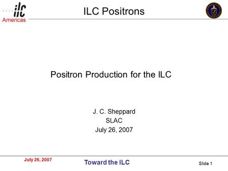 July 26, 2007 Toward the ILC Americas Slide 1 ILC Positrons J. C. Sheppard SLAC July 26, 2007 Positron Production for the ILC.