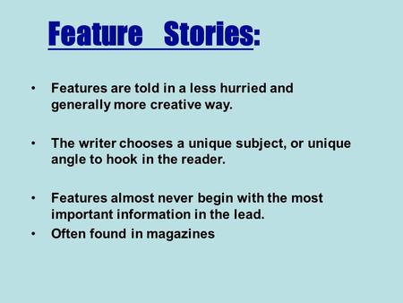 Feature Stories: Features are told in a less hurried and generally more creative way. The writer chooses a unique subject, or unique angle to hook in.
