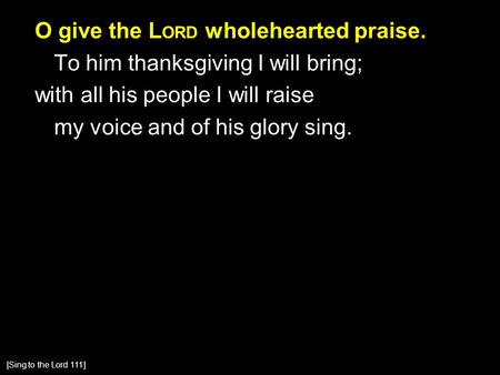 O give the L ORD wholehearted praise. To him thanksgiving I will bring; with all his people I will raise my voice and of his glory sing. [Sing to the Lord.
