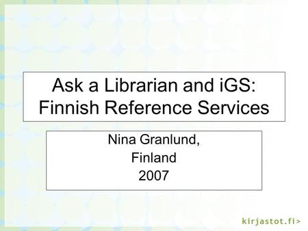 Ask a Librarian and iGS: Finnish Reference Services Nina Granlund, Finland 2007.