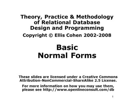 1 Theory, Practice & Methodology of Relational Database Design and Programming Copyright © Ellis Cohen 2002-2008 Basic Normal Forms These slides are licensed.