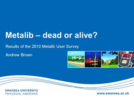 Www.swansea.ac.uk Metalib – dead or alive? Results of the 2013 Metalib User Survey Andrew Brown.