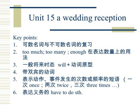 Unit 15 a wedding reception Key points: 1. 可数名词与不可数名词的复习 2.too much; too many ; enough 在表达数量上的用 法 3. 一般将来时态 will ＋动词原型 4. 带双宾的动词 5. 表示动作、事件发生的次数或频率的短语.
