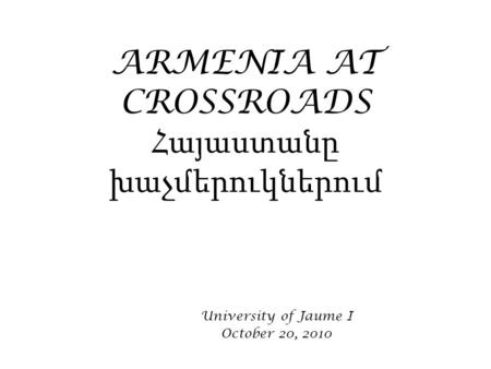 ARMENIA AT CROSSROADS Հայաստանը խաչմերուկներում University of Jaume I October 20, 2010.