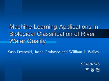 Machine Learning Applications in Biological Classification of River Water Quality Saso Dzeroski, Jasna Grobovic and William J. Walley 98419-548 조 동 연.