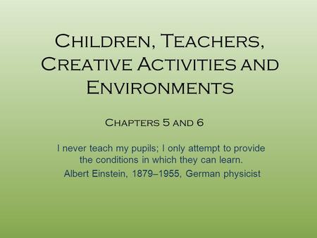 Children, Teachers, Creative Activities and Environments I never teach my pupils; I only attempt to provide the conditions in which they can learn. Albert.