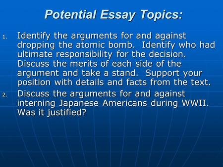 Potential Essay Topics: 1. Identify the arguments for and against dropping the atomic bomb. Identify who had ultimate responsibility for the decision.