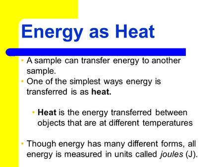 Energy as Heat A sample can transfer energy to another sample. One of the simplest ways energy is transferred is as heat. Heat is the energy transferred.