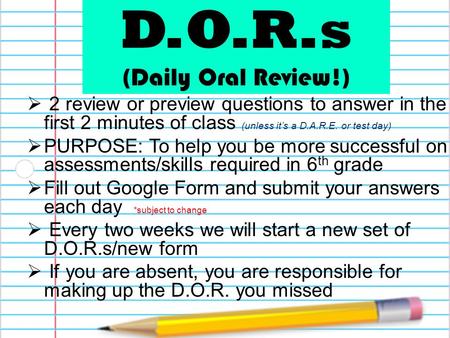D.O.R.s (Daily Oral Review!)  2 review or preview questions to answer in the first 2 minutes of class (unless it’s a D.A.R.E. or test day)  PURPOSE: