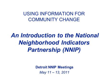 USING INFORMATION FOR COMMUNITY CHANGE An Introduction to the National Neighborhood Indicators Partnership (NNIP) Detroit NNIP Meetings May 11 – 13, 2011.