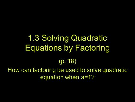 1.3 Solving Quadratic Equations by Factoring (p. 18) How can factoring be used to solve quadratic equation when a=1?