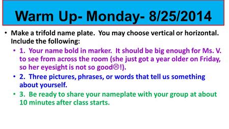 Make a trifold name plate. You may choose vertical or horizontal. Include the following: 1. Your name bold in marker. It should be big enough for Ms. V.