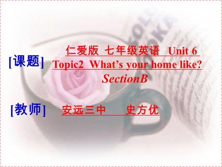 [ 课题 ] 仁爱版 七年级英语 Unit 6 Topic2 What’s your home like? SectionB [ 教师 ] 安远三中 史方优.