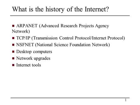 1 What is the history of the Internet? ARPANET (Advanced Research Projects Agency Network) TCP/IP (Transmission Control Protocol/Internet Protocol) NSFNET.