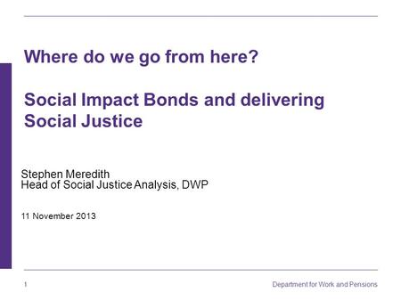 1 Department for Work and Pensions Stephen Meredith Head of Social Justice Analysis, DWP 11 November 2013 Where do we go from here? Social Impact Bonds.