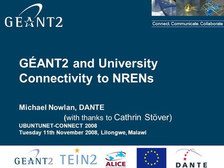 Connect. Communicate. Collaborate GÉANT2 and University Connectivity to NRENs Michael Nowlan, DANTE (with thanks to Cathrin Stöver) UBUNTUNET-CONNECT 2008.