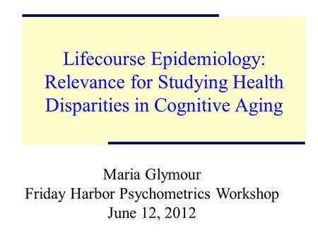 Lifecourse Epidemiology: Relevance for Studying Health Disparities in Cognitive Aging Maria Glymour Friday Harbor Psychometrics Workshop June 12, 2012.