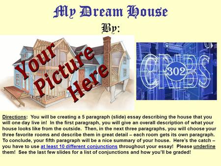 My Dream House By: Directions: You will be creating a 5 paragraph (slide) essay describing the house that you will one day live in! In the first paragraph,