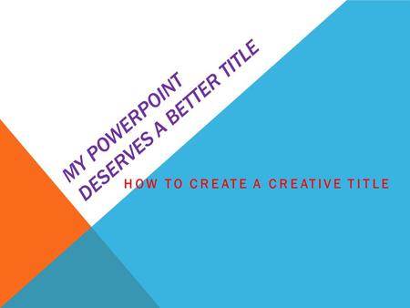 MY POWERPOINT DESERVES A BETTER TITLE HOW TO CREATE A CREATIVE TITLE.