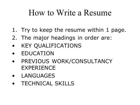 How to Write a Resume 1.Try to keep the resume within 1 page. 2.The major headings in order are: KEY QUALIFICATIONS EDUCATION PREVIOUS WORK/CONSULTANCY.