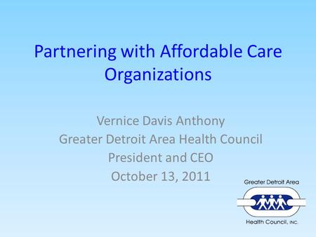 Partnering with Affordable Care Organizations Vernice Davis Anthony Greater Detroit Area Health Council President and CEO October 13, 2011.